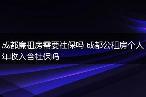 成都廉租房需要社保吗 成都公租房个人年收入含社保吗