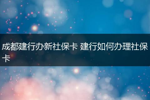 成都建行办新社保卡 建行如何办理社保卡