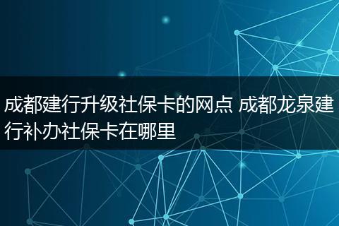 成都建行升级社保卡的网点 成都龙泉建行补办社保卡在哪里
