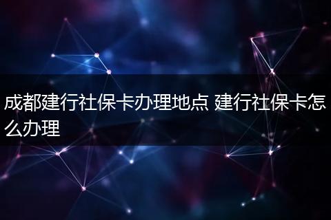成都建行社保卡办理地点 建行社保卡怎么办理