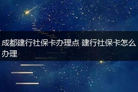 成都建行社保卡办理点 建行社保卡怎么办理