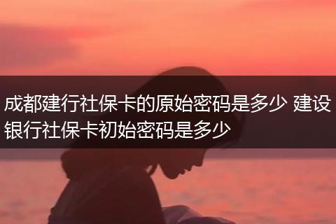 成都建行社保卡的原始密码是多少 建设银行社保卡初始密码是多少