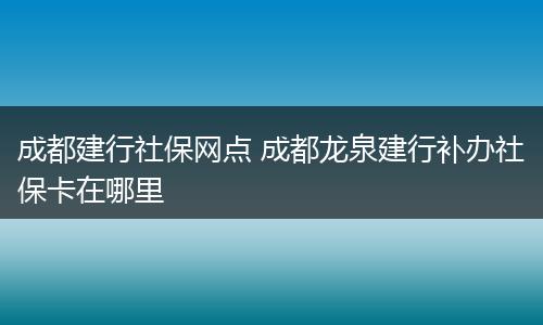成都建行社保网点 成都龙泉建行补办社保卡在哪里