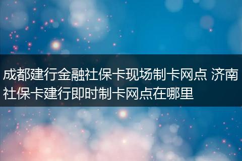 成都建行金融社保卡现场制卡网点 济南社保卡建行即时制卡网点在哪里
