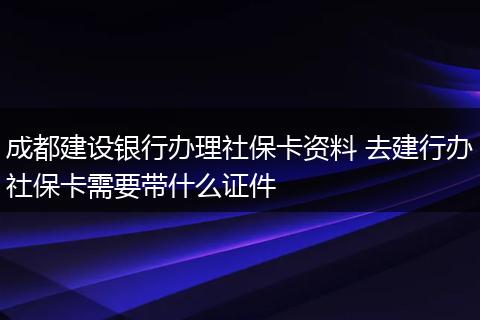 成都建设银行办理社保卡资料 去建行办社保卡需要带什么证件
