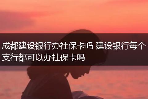 成都建设银行办社保卡吗 建设银行每个支行都可以办社保卡吗