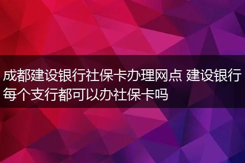 成都建设银行社保卡办理网点 建设银行每个支行都可以办社保卡吗