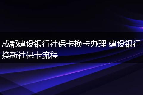 成都建设银行社保卡换卡办理 建设银行换新社保卡流程