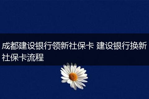 成都建设银行领新社保卡 建设银行换新社保卡流程