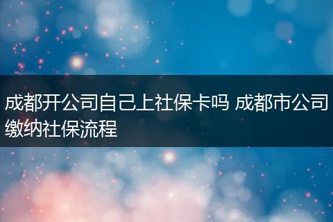 成都开公司自己上社保卡吗 成都市公司缴纳社保流程