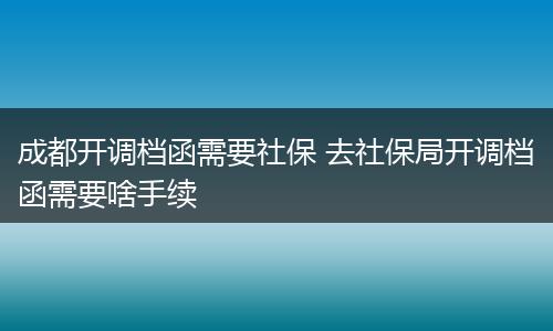 成都开调档函需要社保 去社保局开调档函需要啥手续