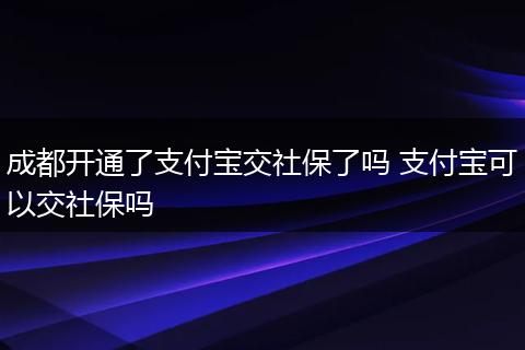 成都开通了支付宝交社保了吗 支付宝可以交社保吗
