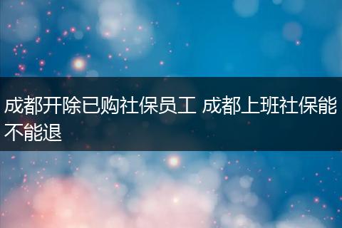 成都开除已购社保员工 成都上班社保能不能退