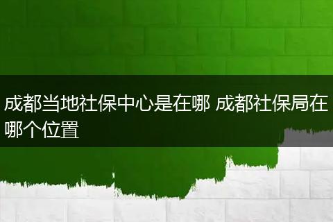 成都当地社保中心是在哪 成都社保局在哪个位置