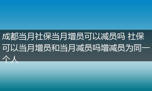 成都当月社保当月增员可以减员吗 社保可以当月增员和当月减员吗增减员为同一个人
