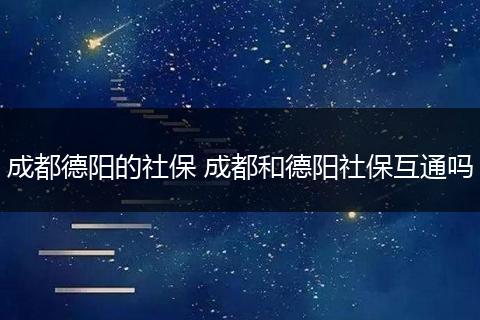 成都德阳的社保 成都和德阳社保互通吗