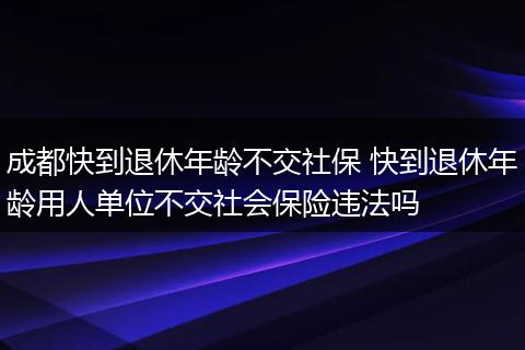 成都快到退休年龄不交社保 快到退休年龄用人单位不交社会保险违法吗