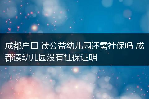 成都户口 读公益幼儿园还需社保吗 成都读幼儿园没有社保证明
