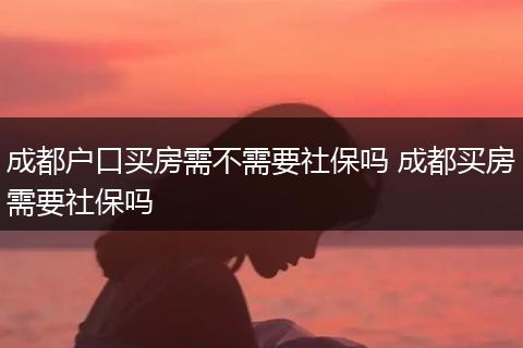 成都户口买房需不需要社保吗 成都买房需要社保吗
