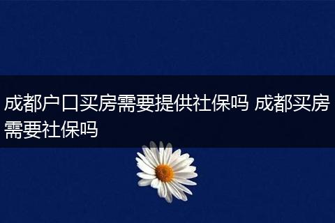 成都户口买房需要提供社保吗 成都买房需要社保吗