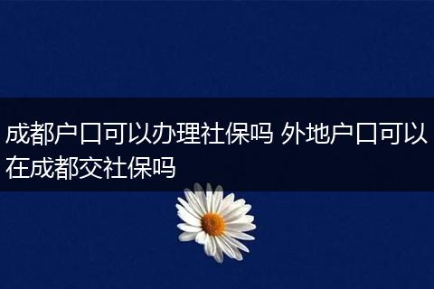 成都户口可以办理社保吗 外地户口可以在成都交社保吗