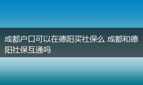 成都户口可以在德阳买社保么 成都和德阳社保互通吗