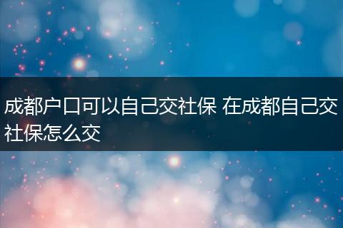 成都户口可以自己交社保 在成都自己交社保怎么交