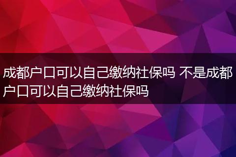成都户口可以自己缴纳社保吗 不是成都户口可以自己缴纳社保吗