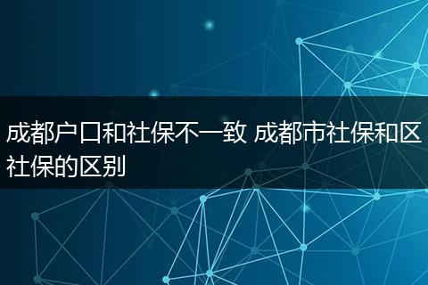 成都户口和社保不一致 成都市社保和区社保的区别