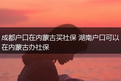 成都户口在内蒙古买社保 湖南户口可以在内蒙古办社保