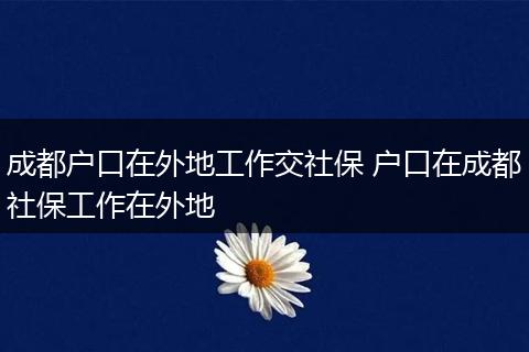 成都户口在外地工作交社保 户口在成都社保工作在外地