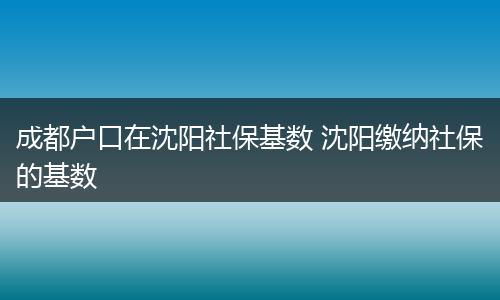 成都户口在沈阳社保基数 沈阳缴纳社保的基数