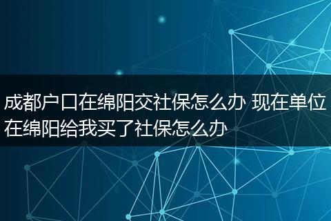 成都户口在绵阳交社保怎么办 现在单位在绵阳给我买了社保怎么办