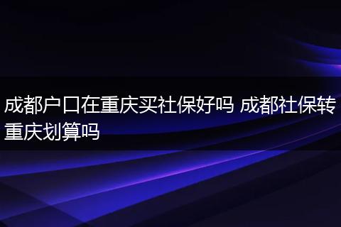 成都户口在重庆买社保好吗 成都社保转重庆划算吗