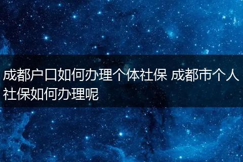 成都户口如何办理个体社保 成都市个人社保如何办理呢
