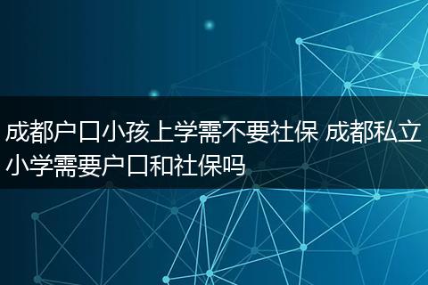 成都户口小孩上学需不要社保 成都私立小学需要户口和社保吗