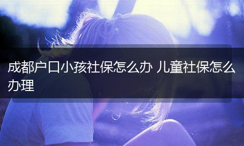 成都户口小孩社保怎么办 儿童社保怎么办理