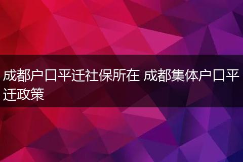 成都户口平迁社保所在 成都集体户口平迁政策