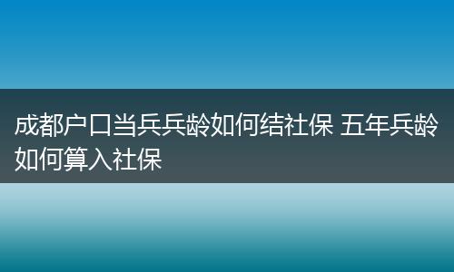 成都户口当兵兵龄如何结社保 五年兵龄如何算入社保