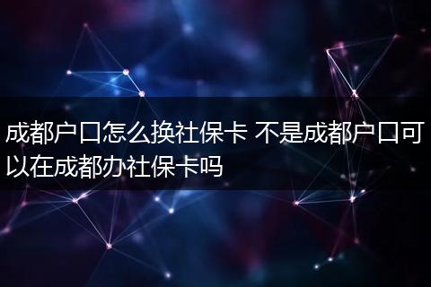 成都户口怎么换社保卡 不是成都户口可以在成都办社保卡吗