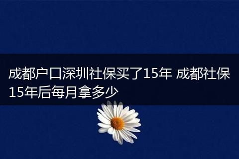 成都户口深圳社保买了15年 成都社保15年后每月拿多少