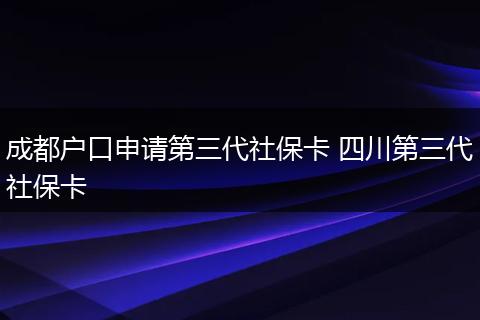 成都户口申请第三代社保卡 四川第三代社保卡