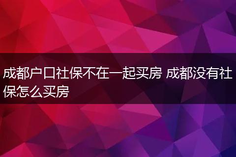 成都户口社保不在一起买房 成都没有社保怎么买房
