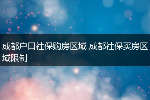 成都户口社保购房区域 成都社保买房区域限制