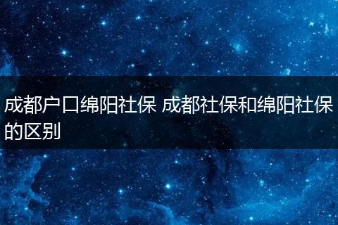 成都户口绵阳社保 成都社保和绵阳社保的区别