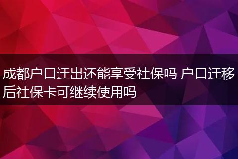成都户口迁出还能享受社保吗 户口迁移后社保卡可继续使用吗