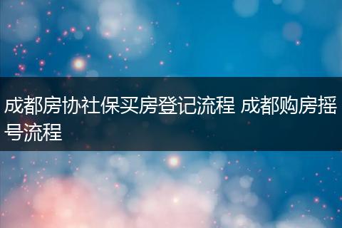 成都房协社保买房登记流程 成都购房摇号流程