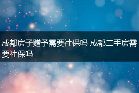 成都房子赠予需要社保吗 成都二手房需要社保吗