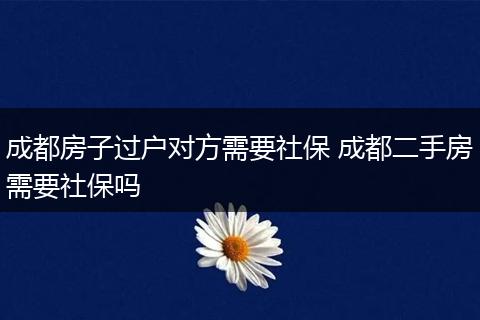 成都房子过户对方需要社保 成都二手房需要社保吗