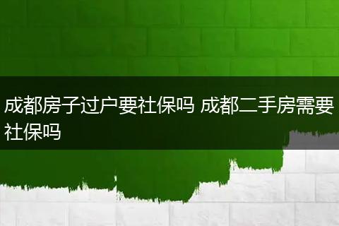 成都房子过户要社保吗 成都二手房需要社保吗